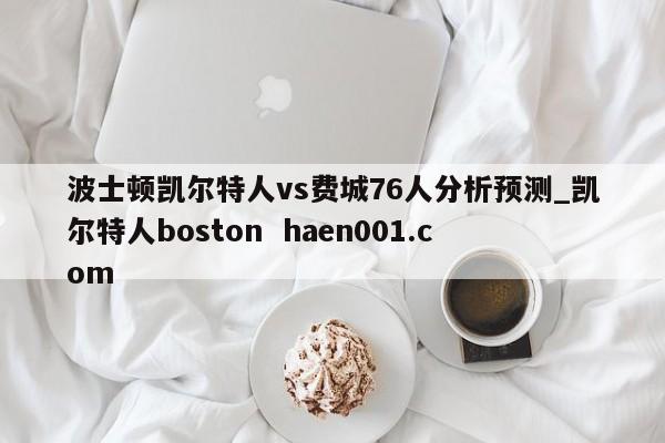 波士顿凯尔特人vs费城76人分析预测_凯尔特人boston  haen001.com