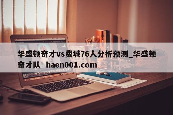 华盛顿奇才vs费城76人分析预测_华盛顿奇才队  haen001.com