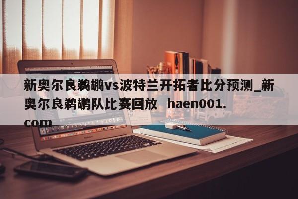 新奥尔良鹈鹕vs波特兰开拓者比分预测_新奥尔良鹈鹕队比赛回放  haen001.com