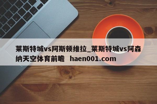 莱斯特城vs阿斯顿维拉_莱斯特城vs阿森纳天空体育前瞻  haen001.com