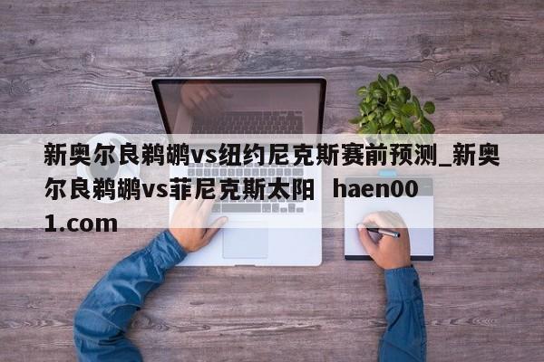 新奥尔良鹈鹕vs纽约尼克斯赛前预测_新奥尔良鹈鹕vs菲尼克斯太阳  haen001.com