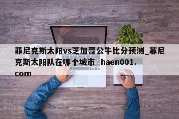 菲尼克斯太阳vs芝加哥公牛比分预测_菲尼克斯太阳队在哪个城市 haen001.com