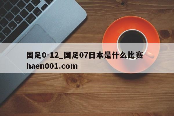国足0-12_国足07日本是什么比赛 haen001.com