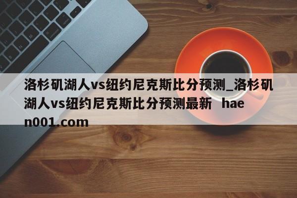洛杉矶湖人vs纽约尼克斯比分预测_洛杉矶湖人vs纽约尼克斯比分预测最新  haen001.com