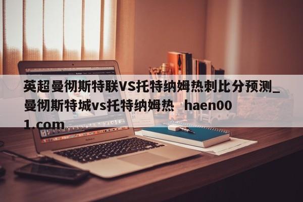 英超曼彻斯特联VS托特纳姆热刺比分预测_曼彻斯特城vs托特纳姆热  haen001.com