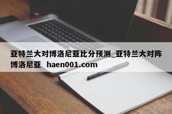 亚特兰大对博洛尼亚比分预测_亚特兰大对阵博洛尼亚 haen001.com