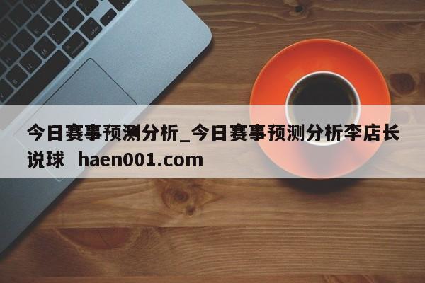 今日赛事预测分析_今日赛事预测分析李店长说球 haen001.com