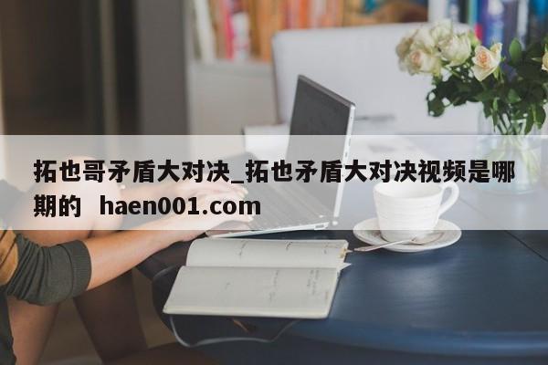 拓也哥矛盾大对决_拓也矛盾大对决视频是哪期的 haen001.com