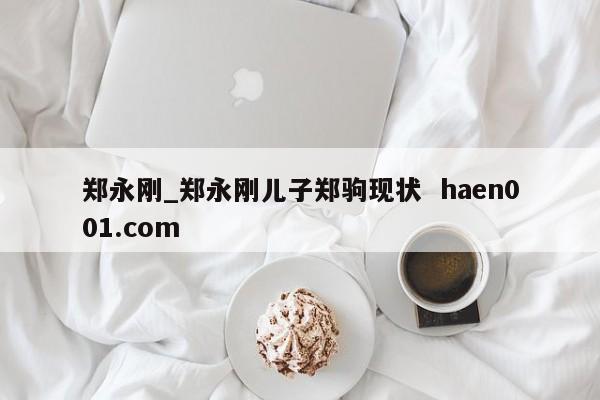 郑永刚_郑永刚儿子郑驹现状 haen001.com