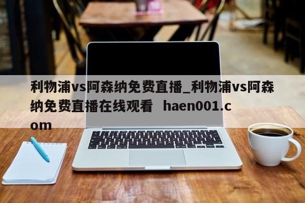 利物浦vs阿森纳免费直播_利物浦vs阿森纳免费直播在线观看  haen001.com