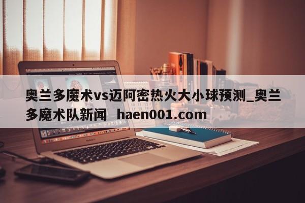 奥兰多魔术vs迈阿密热火大小球预测_奥兰多魔术队新闻  haen001.com