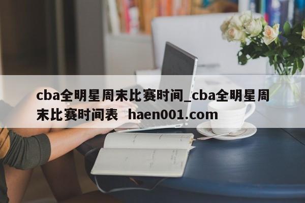 cba全明星周末比赛时间_cba全明星周末比赛时间表 haen001.com