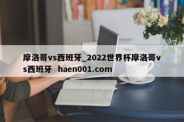 摩洛哥vs西班牙_2022世界杯摩洛哥vs西班牙 haen001.com