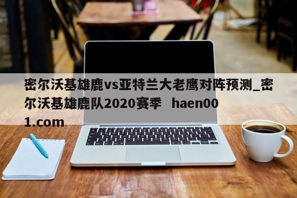 密尔沃基雄鹿vs亚特兰大老鹰对阵预测_密尔沃基雄鹿队2020赛季  haen001.com