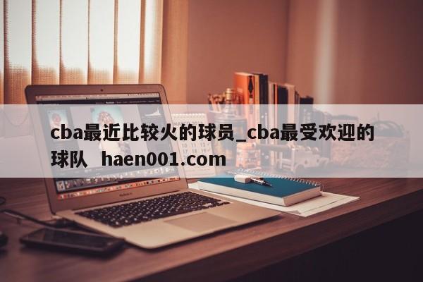 cba最近比较火的球员_cba最受欢迎的球队  haen001.com
