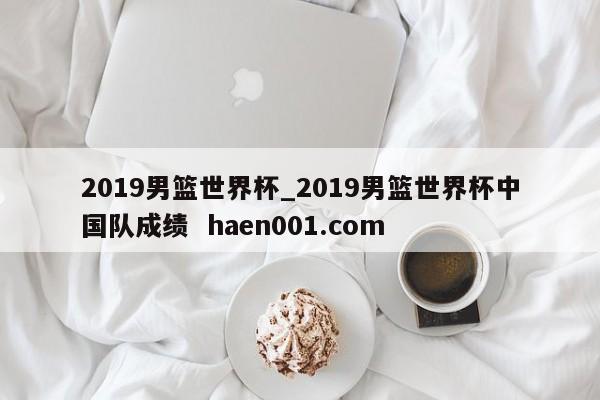 2019男篮世界杯_2019男篮世界杯中国队成绩  haen001.com