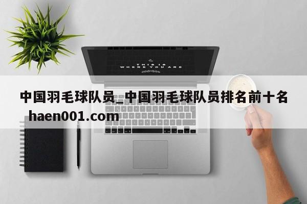 中国羽毛球队员_中国羽毛球队员排名前十名  haen001.com