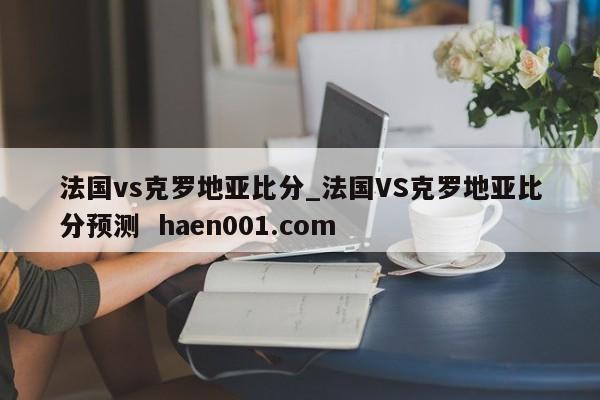 法国vs克罗地亚比分_法国VS克罗地亚比分预测 haen001.com