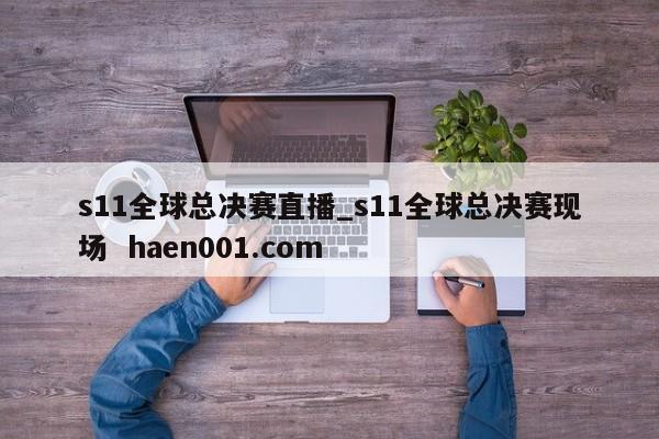 s11全球总决赛直播_s11全球总决赛现场  haen001.com