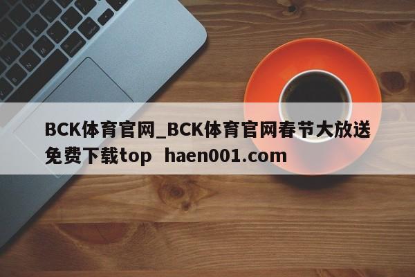 BCK体育官网_BCK体育官网春节大放送免费下载top  haen001.com