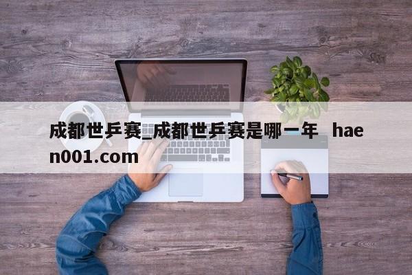 成都世乒赛_成都世乒赛是哪一年  haen001.com