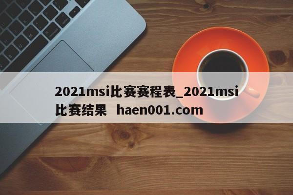 2021msi比赛赛程表_2021msi比赛结果  haen001.com