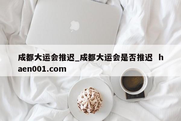 成都大运会推迟_成都大运会是否推迟 haen001.com