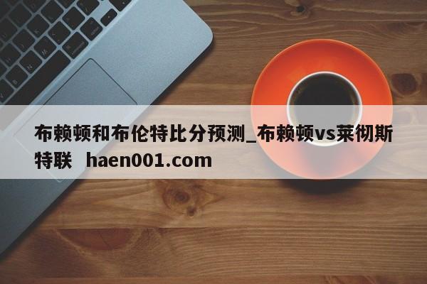 布赖顿和布伦特比分预测_布赖顿vs莱彻斯特联 haen001.com